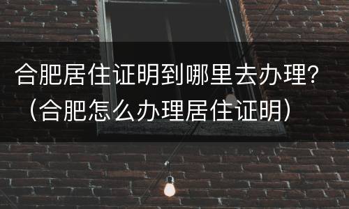 合肥居住证明到哪里去办理？（合肥怎么办理居住证明）