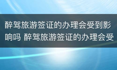 醉驾旅游签证的办理会受到影响吗 醉驾旅游签证的办理会受到影响吗知乎
