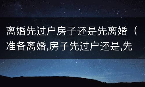 离婚先过户房子还是先离婚（准备离婚,房子先过户还是,先离婚）