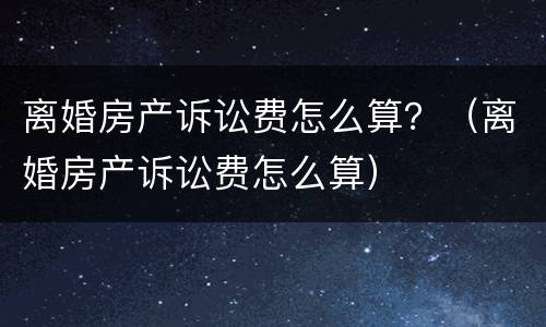 离婚房产诉讼费怎么算？（离婚房产诉讼费怎么算）