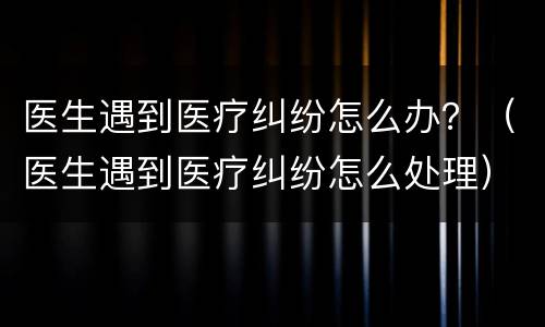 医生遇到医疗纠纷怎么办？（医生遇到医疗纠纷怎么处理）