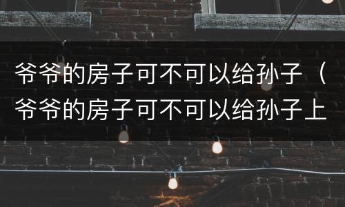 爷爷的房子可不可以给孙子（爷爷的房子可不可以给孙子上户口）