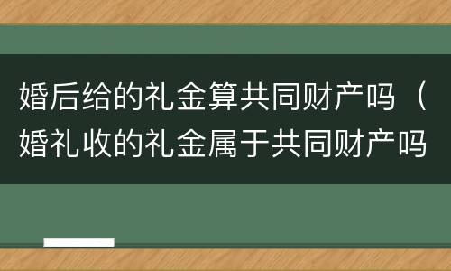 婚后给的礼金算共同财产吗（婚礼收的礼金属于共同财产吗）