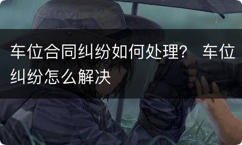 车位合同纠纷如何处理？ 车位纠纷怎么解决