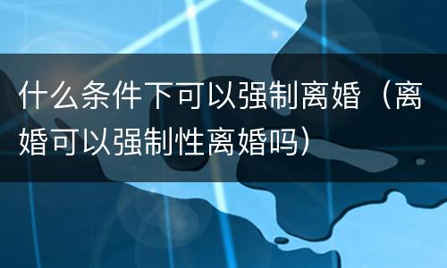 什么条件下可以强制离婚（离婚可以强制性离婚吗）