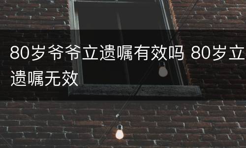 80岁爷爷立遗嘱有效吗 80岁立遗嘱无效