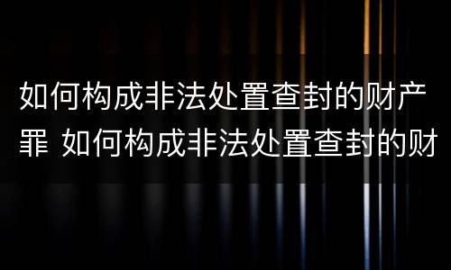 如何构成非法处置查封的财产罪 如何构成非法处置查封的财产罪立案标准