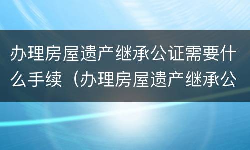 办理房屋遗产继承公证需要什么手续（办理房屋遗产继承公证需要什么手续和材料）