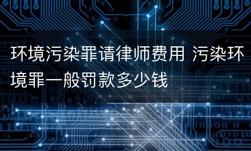 环境污染罪请律师费用 污染环境罪一般罚款多少钱