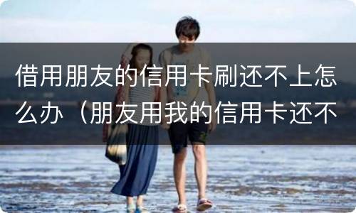 借用朋友的信用卡刷还不上怎么办（朋友用我的信用卡还不上怎么办）