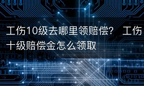 工伤10级去哪里领赔偿？ 工伤十级赔偿金怎么领取