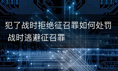 犯了战时拒绝征召罪如何处罚 战时逃避征召罪