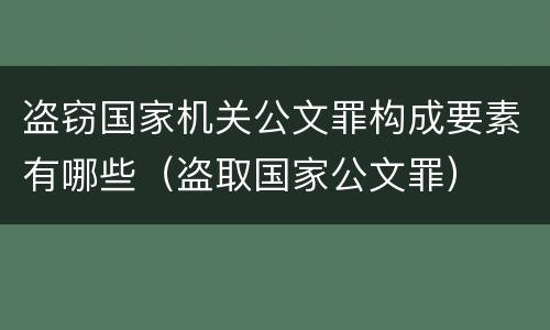 盗窃国家机关公文罪构成要素有哪些（盗取国家公文罪）