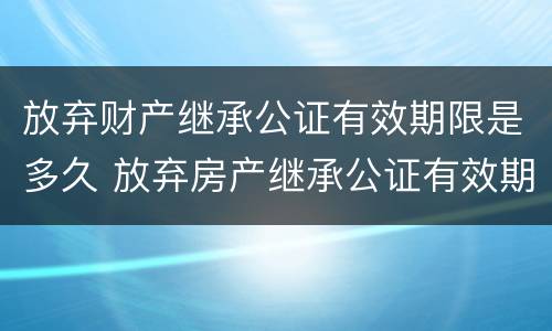 放弃财产继承公证有效期限是多久 放弃房产继承公证有效期是多久?