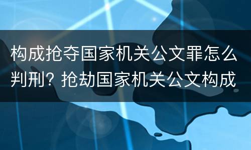 构成抢夺国家机关公文罪怎么判刑? 抢劫国家机关公文构成何罪