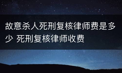 故意杀人死刑复核律师费是多少 死刑复核律师收费