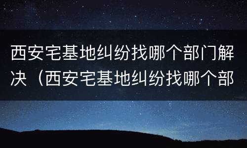 西安宅基地纠纷找哪个部门解决（西安宅基地纠纷找哪个部门解决最快）