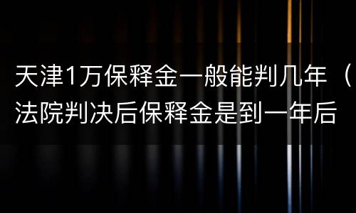 天津1万保释金一般能判几年（法院判决后保释金是到一年后才能给吗）