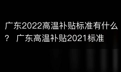 广东2022高温补贴标准有什么？ 广东高温补贴2021标准