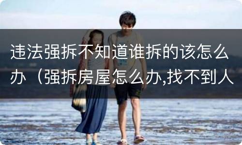 违法强拆不知道谁拆的该怎么办（强拆房屋怎么办,找不到人怎么办）