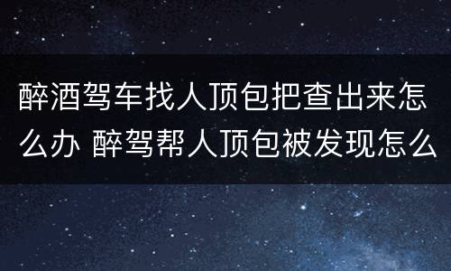 醉酒驾车找人顶包把查出来怎么办 醉驾帮人顶包被发现怎么办