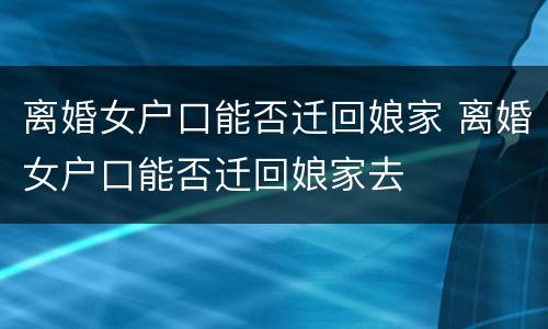 离婚女户口能否迁回娘家 离婚女户口能否迁回娘家去