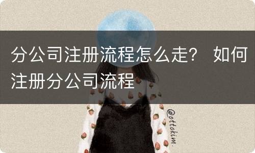 分公司注册流程怎么走？ 如何注册分公司流程