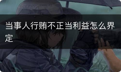 当事人行贿不正当利益怎么界定