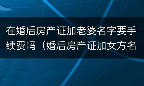 在婚后房产证加老婆名字要手续费吗（婚后房产证加女方名字要钱吗）