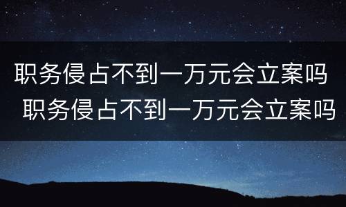 职务侵占不到一万元会立案吗 职务侵占不到一万元会立案吗怎么处理