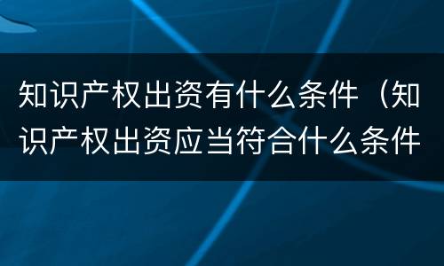 知识产权出资有什么条件（知识产权出资应当符合什么条件?）
