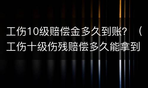 工伤10级赔偿金多久到账？（工伤十级伤残赔偿多久能拿到）