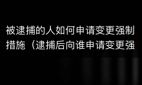 被逮捕的人如何申请变更强制措施（逮捕后向谁申请变更强制措施）