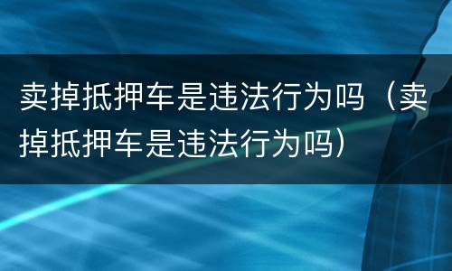 卖掉抵押车是违法行为吗（卖掉抵押车是违法行为吗）