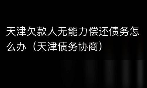 天津欠款人无能力偿还债务怎么办（天津债务协商）