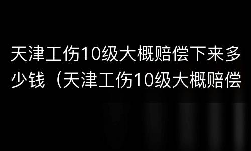 天津工伤10级大概赔偿下来多少钱（天津工伤10级大概赔偿下来多少钱啊）