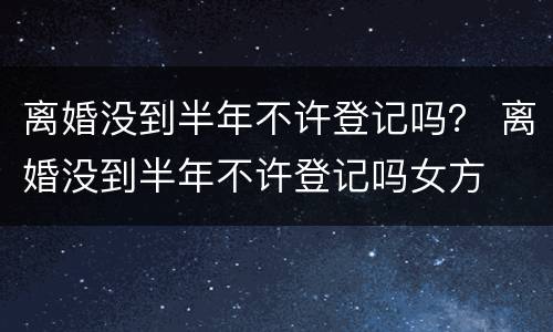 离婚没到半年不许登记吗？ 离婚没到半年不许登记吗女方