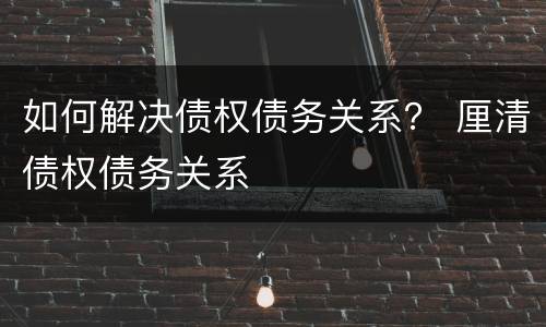 如何解决债权债务关系？ 厘清债权债务关系