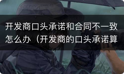 开发商口头承诺和合同不一致怎么办（开发商的口头承诺算不算数）