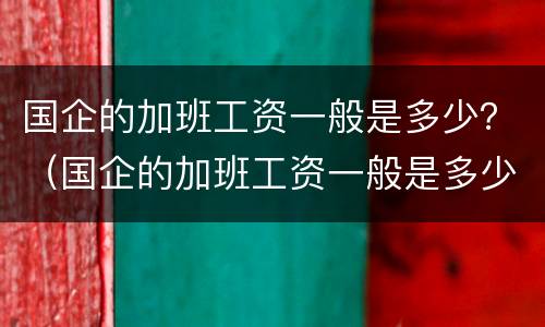 国企的加班工资一般是多少？（国企的加班工资一般是多少钱一个月）