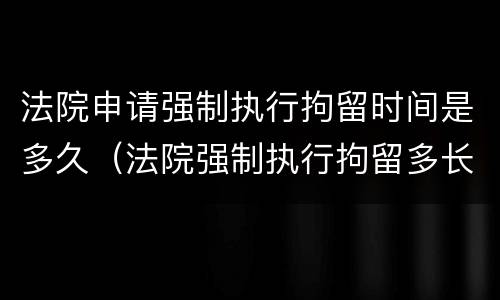 法院申请强制执行拘留时间是多久（法院强制执行拘留多长时间）