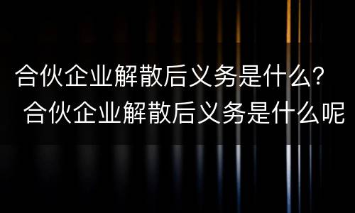 合伙企业解散后义务是什么？ 合伙企业解散后义务是什么呢