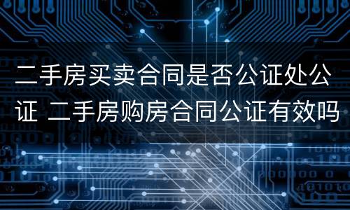 二手房买卖合同是否公证处公证 二手房购房合同公证有效吗