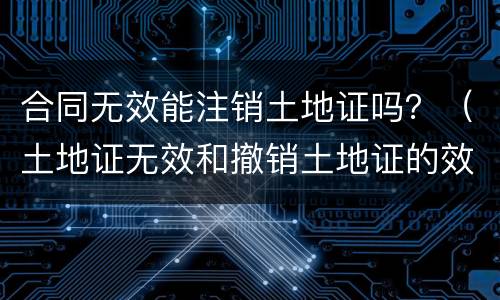 合同无效能注销土地证吗？（土地证无效和撤销土地证的效果一样吗）