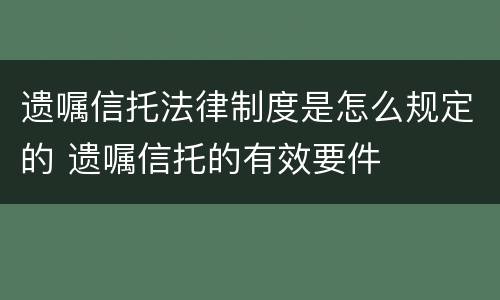 遗嘱信托法律制度是怎么规定的 遗嘱信托的有效要件