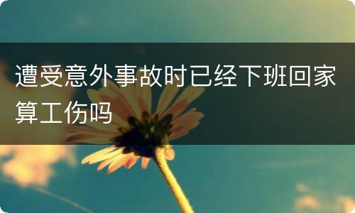 遭受意外事故时已经下班回家算工伤吗