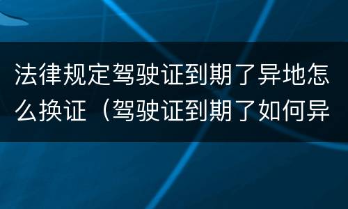 法律规定驾驶证到期了异地怎么换证（驾驶证到期了如何异地换证）