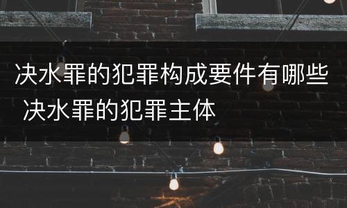 决水罪的犯罪构成要件有哪些 决水罪的犯罪主体