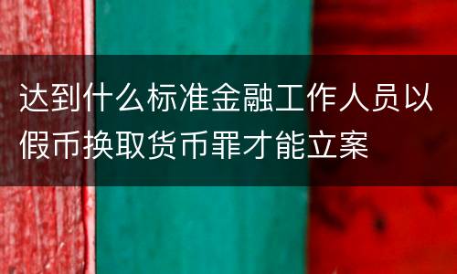 达到什么标准金融工作人员以假币换取货币罪才能立案