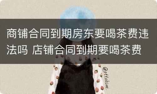 商铺合同到期房东要喝茶费违法吗 店铺合同到期要喝茶费